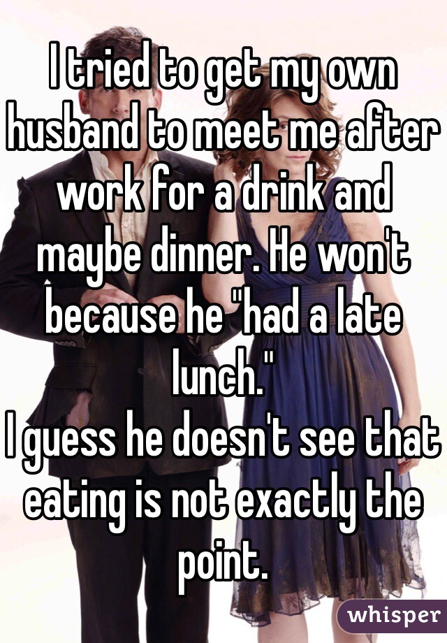 I tried to get my own husband to meet me after work for a drink and maybe dinner. He won't because he "had a late lunch."
I guess he doesn't see that eating is not exactly the point.
