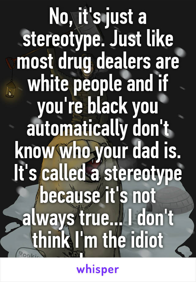 No, it's just a stereotype. Just like most drug dealers are white people and if you're black you automatically don't know who your dad is. It's called a stereotype because it's not always true... I don't think I'm the idiot here.