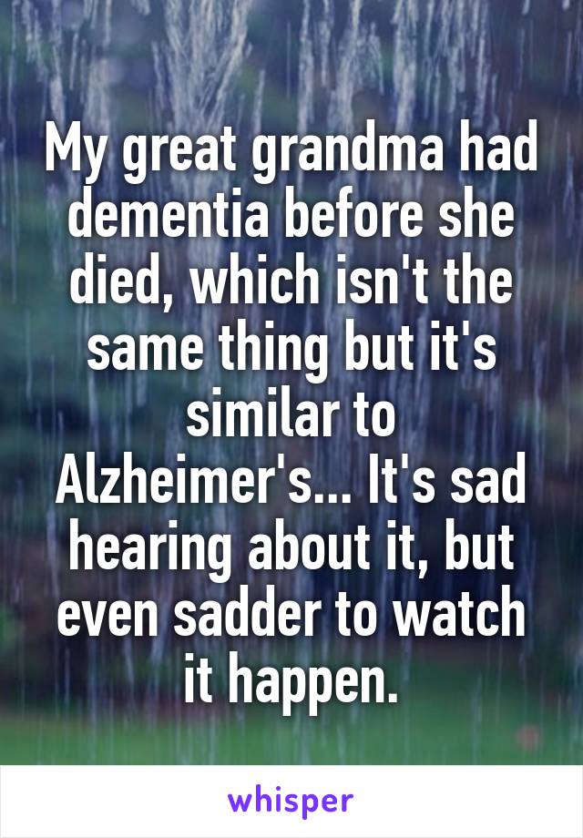 My great grandma had dementia before she died, which isn't the same thing but it's similar to Alzheimer's... It's sad hearing about it, but even sadder to watch it happen.