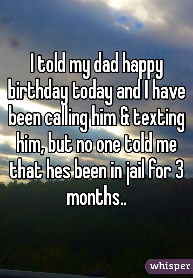 I told my dad happy birthday today and I have been calling him & texting him, but no one told me that hes been in jail for 3 months..