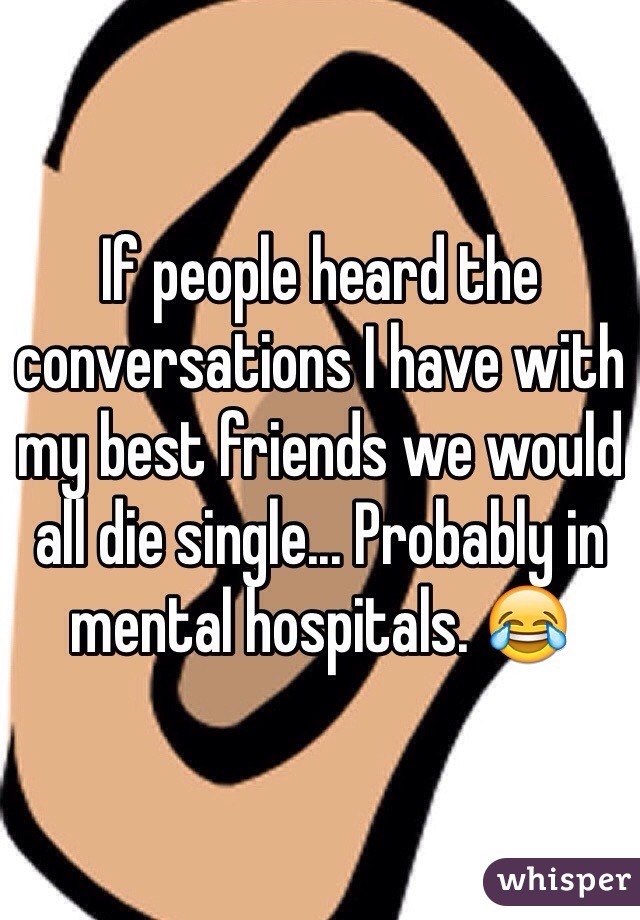If people heard the conversations I have with my best friends we would all die single... Probably in mental hospitals. 😂