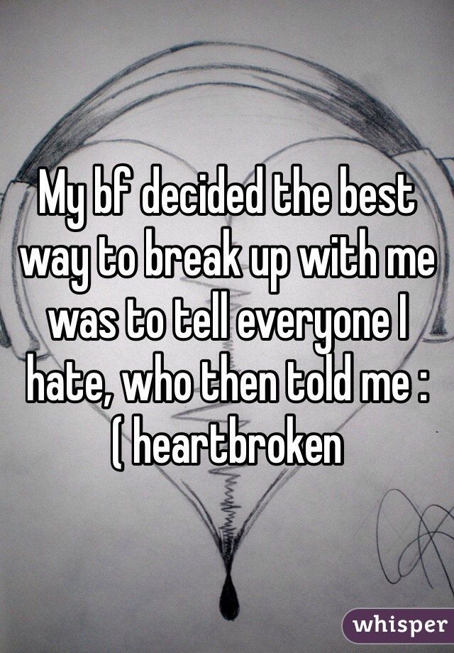 My bf decided the best way to break up with me was to tell everyone I hate, who then told me :( heartbroken 