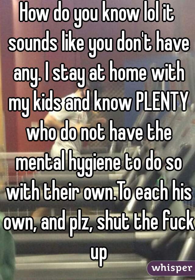How do you know lol it sounds like you don't have any. I stay at home with my kids and know PLENTY who do not have the mental hygiene to do so with their own.To each his own, and plz, shut the fuck up