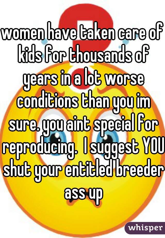 women have taken care of kids for thousands of years in a lot worse conditions than you im sure. you aint special for reproducing.  I suggest YOU shut your entitled breeder ass up