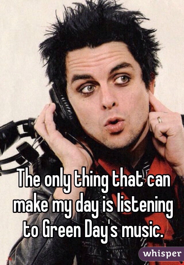 The only thing that can make my day is listening to Green Day's music.