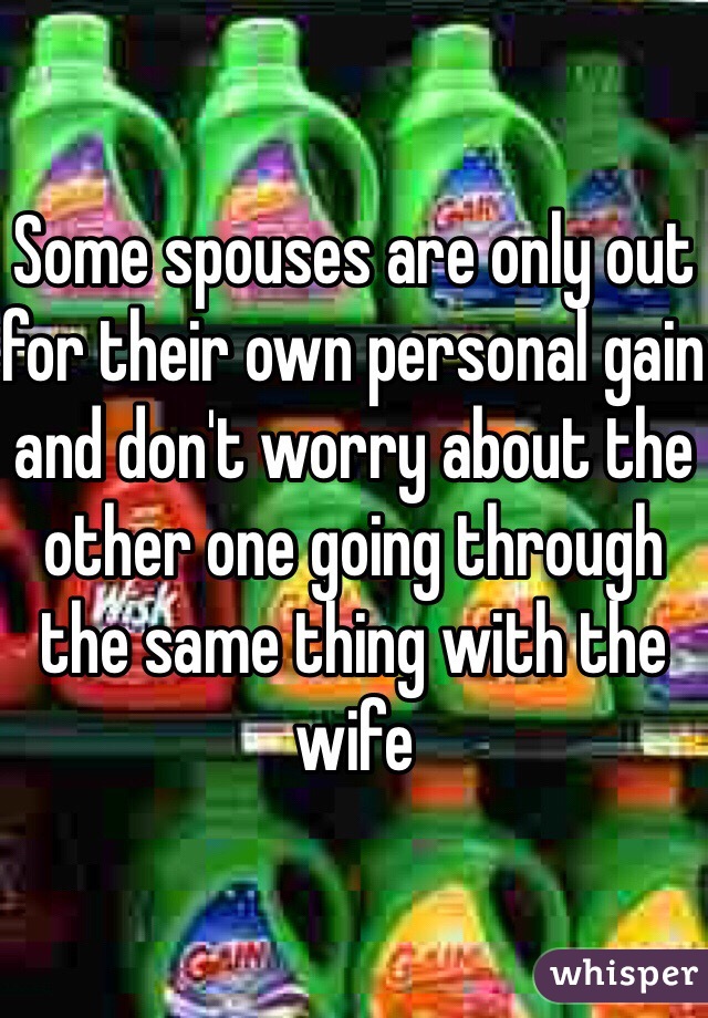 Some spouses are only out for their own personal gain and don't worry about the other one going through the same thing with the wife
