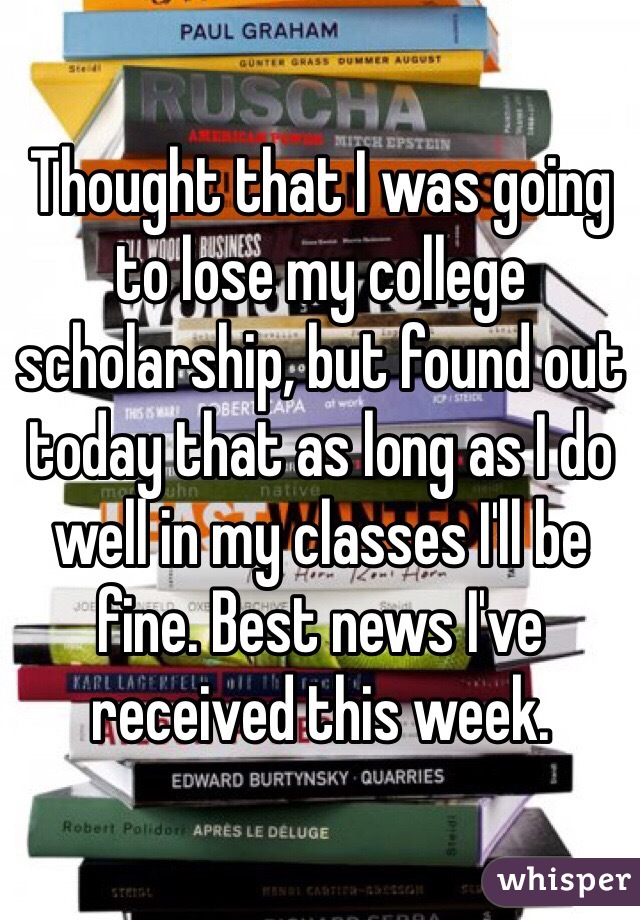 Thought that I was going to lose my college scholarship, but found out today that as long as I do well in my classes I'll be fine. Best news I've received this week. 