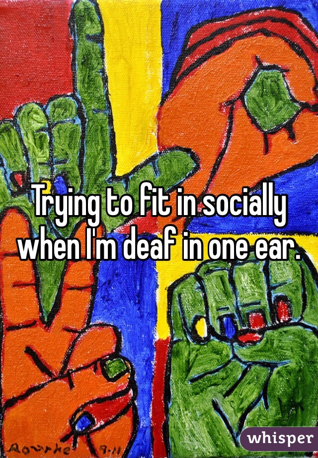 Trying to fit in socially when I'm deaf in one ear. 