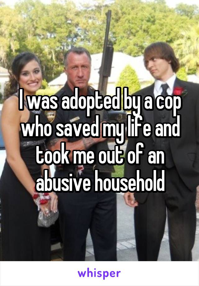 I was adopted by a cop who saved my life and took me out of an abusive household