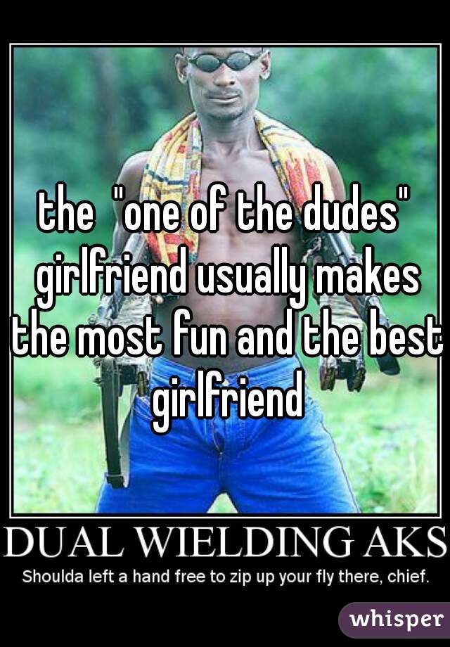 the  "one of the dudes" girlfriend usually makes the most fun and the best girlfriend