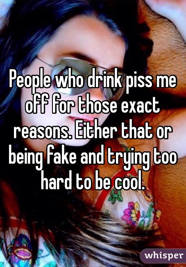 People who drink piss me off for those exact reasons. Either that or being fake and trying too hard to be cool. 