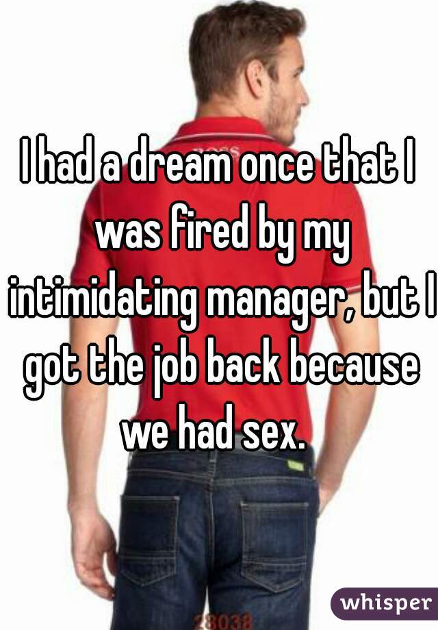 I had a dream once that I was fired by my intimidating manager, but I got the job back because we had sex.  