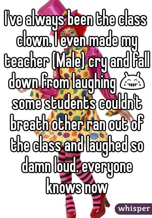 I've always been the class clown. I even made my teacher (Male) cry and fall down from laughing 😂 some students couldn't breath other ran out of the class and laughed so damn loud. everyone knows now