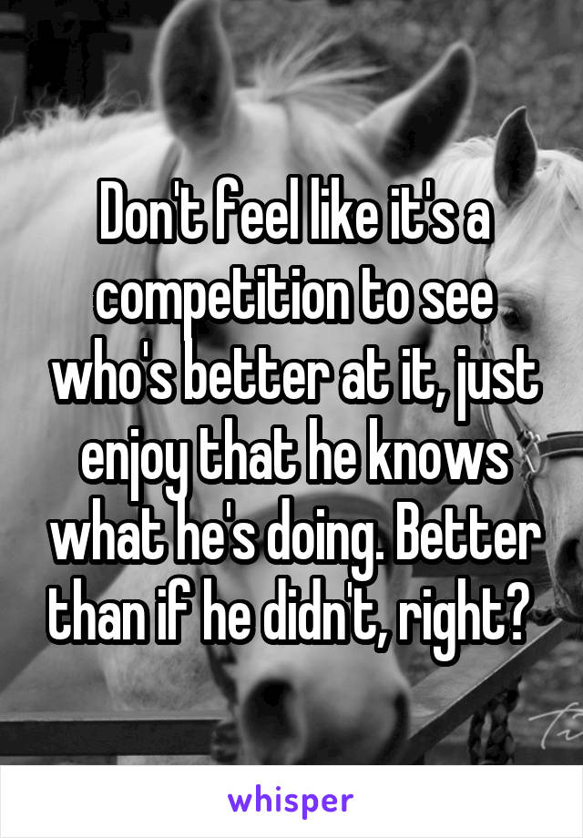 Don't feel like it's a competition to see who's better at it, just enjoy that he knows what he's doing. Better than if he didn't, right? 