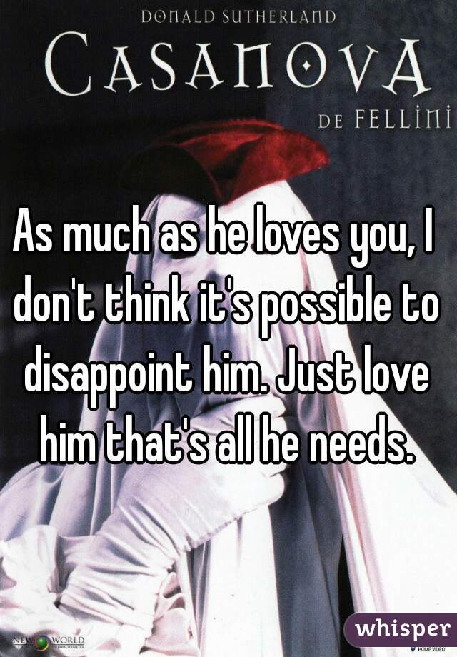 As much as he loves you, I don't think it's possible to disappoint him. Just love him that's all he needs.