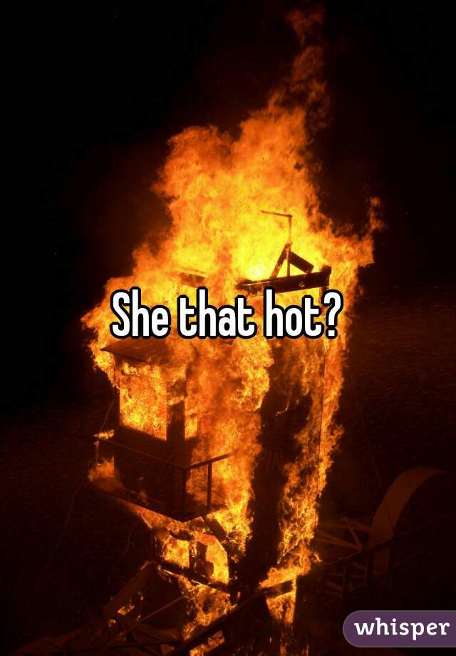 She that hot?