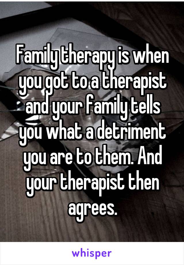 Family therapy is when you got to a therapist and your family tells you what a detriment you are to them. And your therapist then agrees.