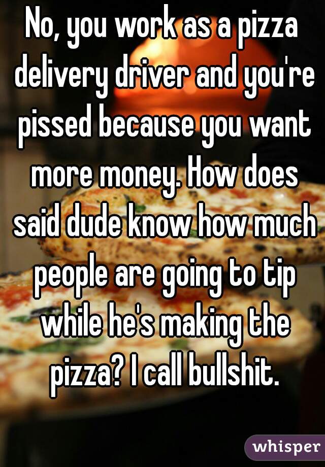 No, you work as a pizza delivery driver and you're pissed because you want more money. How does said dude know how much people are going to tip while he's making the pizza? I call bullshit.