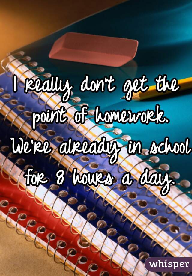 I really don't get the point of homework. We're already in school for 8 hours a day.