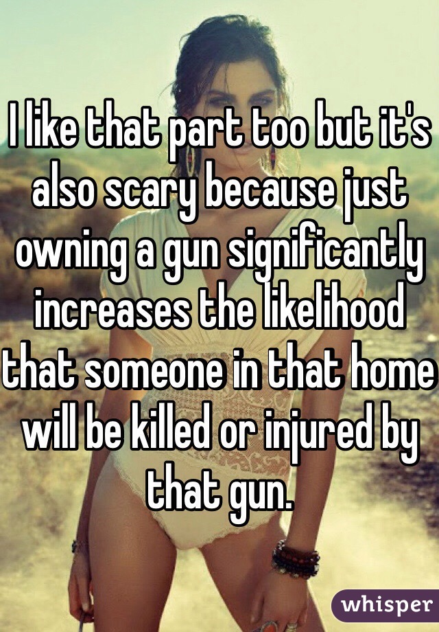 I like that part too but it's also scary because just owning a gun significantly increases the likelihood that someone in that home will be killed or injured by that gun. 