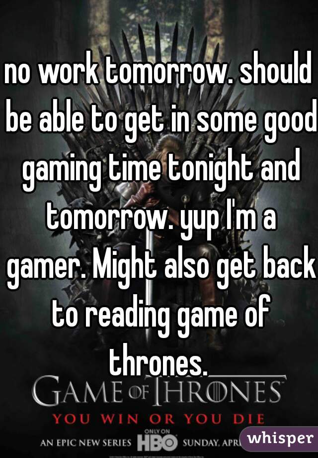 no work tomorrow. should be able to get in some good gaming time tonight and tomorrow. yup I'm a gamer. Might also get back to reading game of thrones. 