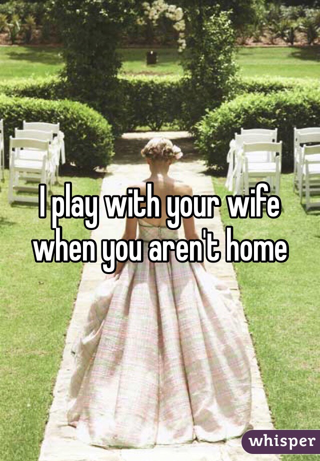 I play with your wife when you aren't home