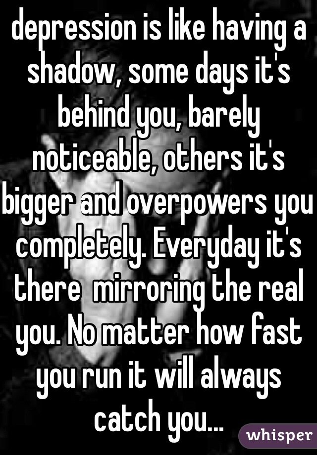 depression is like having a shadow, some days it's behind you, barely noticeable, others it's bigger and overpowers you completely. Everyday it's there  mirroring the real you. No matter how fast you run it will always catch you...