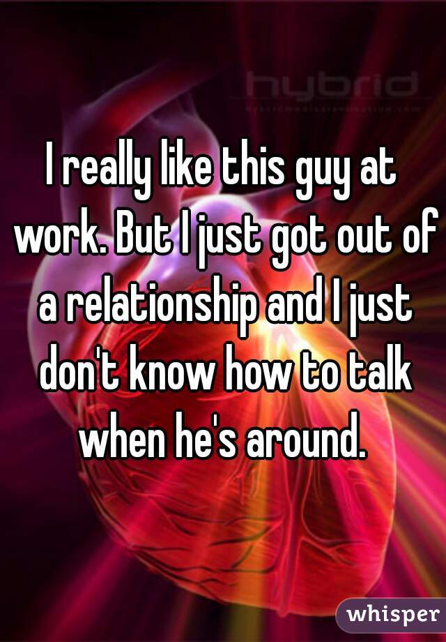 I really like this guy at work. But I just got out of a relationship and I just don't know how to talk when he's around. 