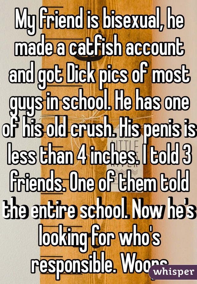 My friend is bisexual, he made a catfish account and got Dick pics of most guys in school. He has one of his old crush. His penis is less than 4 inches. I told 3 friends. One of them told the entire school. Now he's looking for who's responsible. Woops