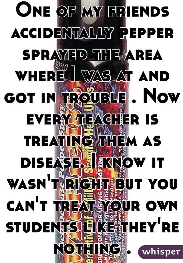 One of my friends accidentally pepper sprayed the area where I was at and got in trouble . Now every teacher is treating them as disease. I know it wasn't right but you can't treat your own students like they're nothing . 