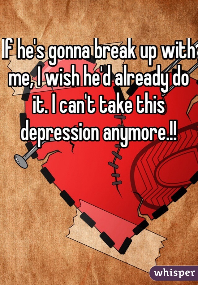 If he's gonna break up with me, I wish he'd already do it. I can't take this depression anymore.!!