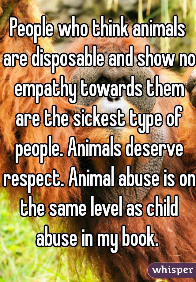People who think animals are disposable and show no empathy towards them are the sickest type of people. Animals deserve respect. Animal abuse is on the same level as child abuse in my book. 