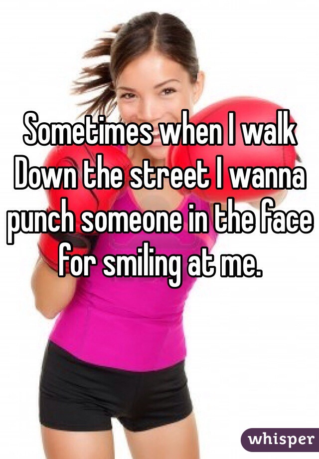 Sometimes when I walk Down the street I wanna punch someone in the face for smiling at me.