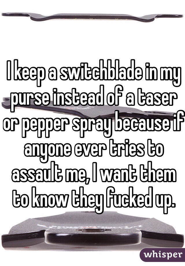 I keep a switchblade in my purse instead of a taser or pepper spray because if anyone ever tries to assault me, I want them to know they fucked up.