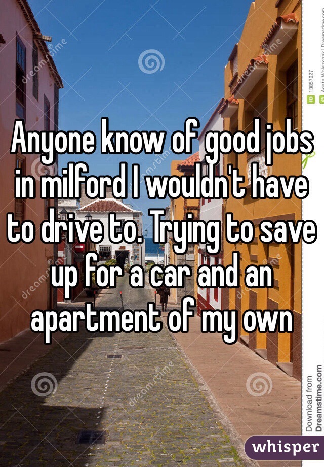Anyone know of good jobs in milford I wouldn't have to drive to. Trying to save up for a car and an apartment of my own