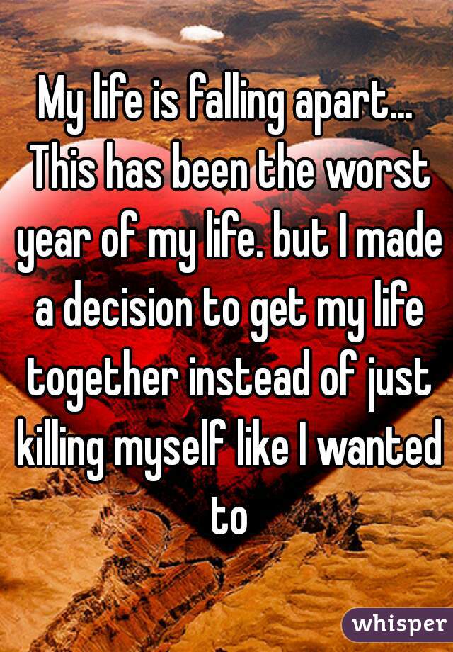 My life is falling apart... This has been the worst year of my life. but I made a decision to get my life together instead of just killing myself like I wanted to