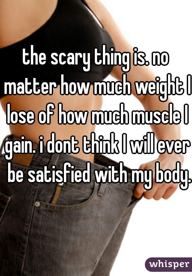 the scary thing is. no matter how much weight I lose of how much muscle I gain. i dont think I will ever  be satisfied with my body. 