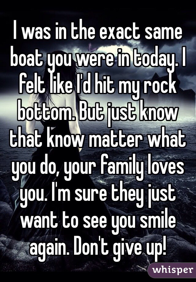 I was in the exact same boat you were in today. I felt like I'd hit my rock bottom. But just know that know matter what you do, your family loves you. I'm sure they just want to see you smile again. Don't give up!