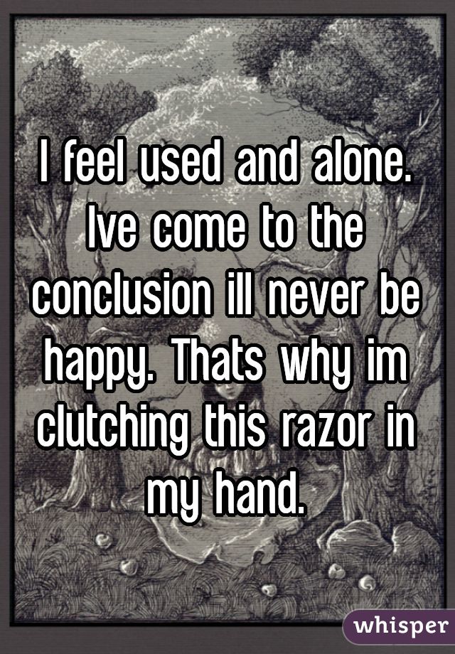 I feel used and alone. Ive come to the conclusion ill never be happy. Thats why im clutching this razor in my hand.