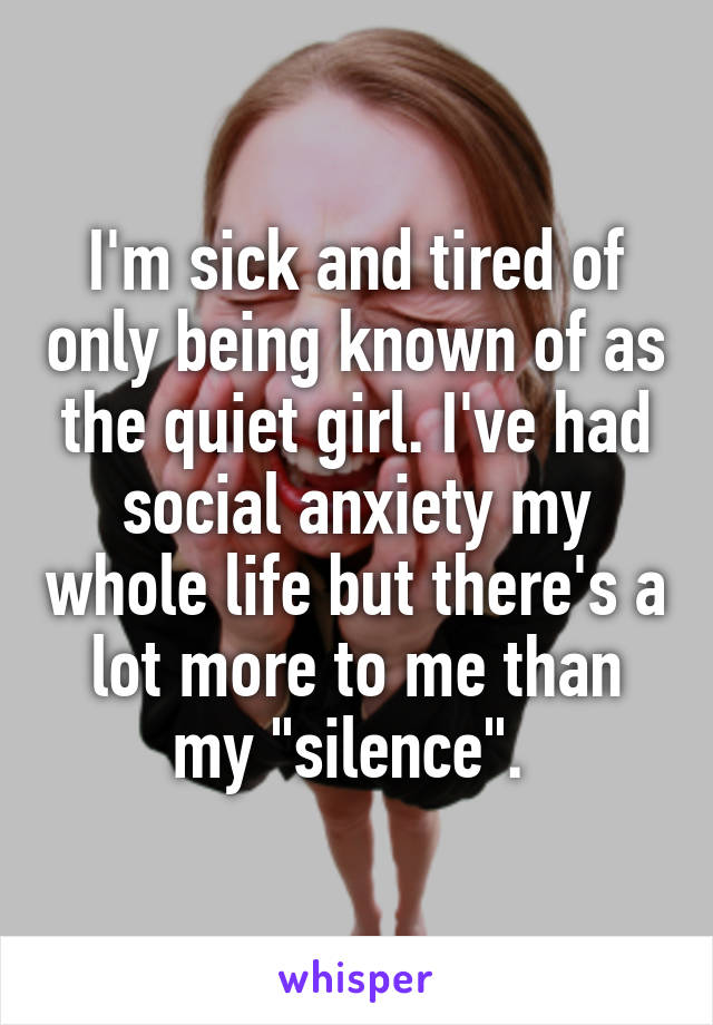 I'm sick and tired of only being known of as the quiet girl. I've had social anxiety my whole life but there's a lot more to me than my "silence". 