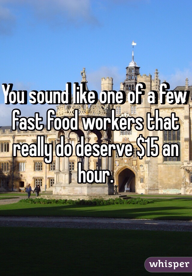 You sound like one of a few fast food workers that really do deserve $15 an hour. 