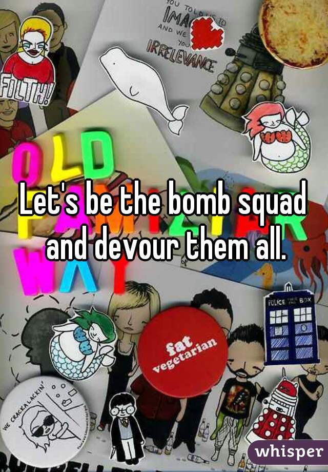 Let's be the bomb squad and devour them all.
