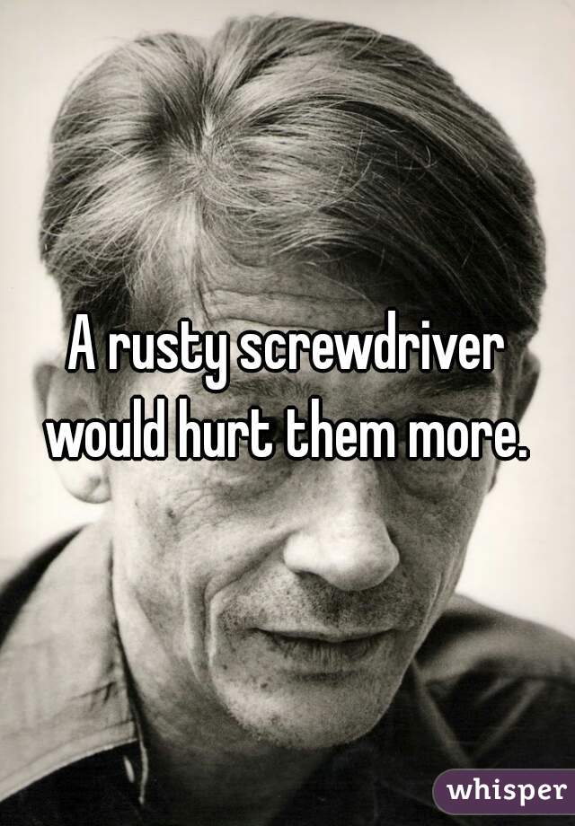 A rusty screwdriver would hurt them more. 