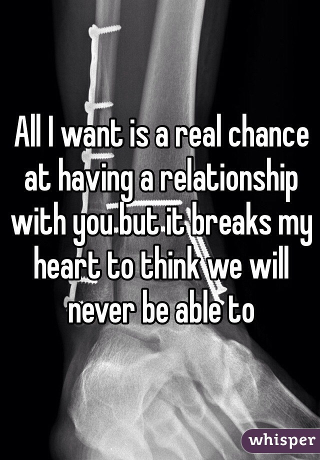All I want is a real chance at having a relationship with you but it breaks my heart to think we will never be able to 