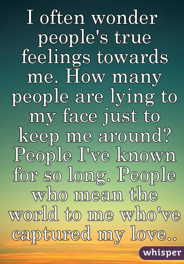 I often wonder people's true feelings towards me. How many people are lying to my face just to keep me around? People I've known for so long. People who mean the world to me who've captured my love..
