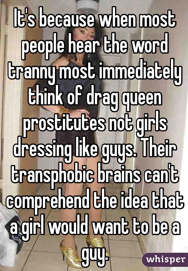 It's because when most people hear the word tranny most immediately think of drag queen prostitutes not girls dressing like guys. Their transphobic brains can't comprehend the idea that a girl would want to be a guy.