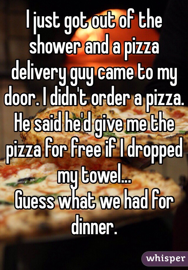 I just got out of the shower and a pizza delivery guy came to my door. I didn't order a pizza. He said he'd give me the pizza for free if I dropped my towel...
Guess what we had for dinner.