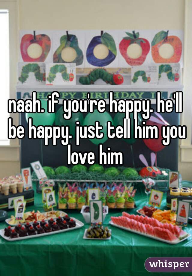 naah. if you're happy. he'll be happy. just tell him you love him 