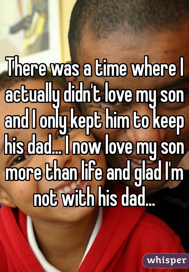 There was a time where I actually didn't love my son and I only kept him to keep his dad... I now love my son more than life and glad I'm not with his dad... 