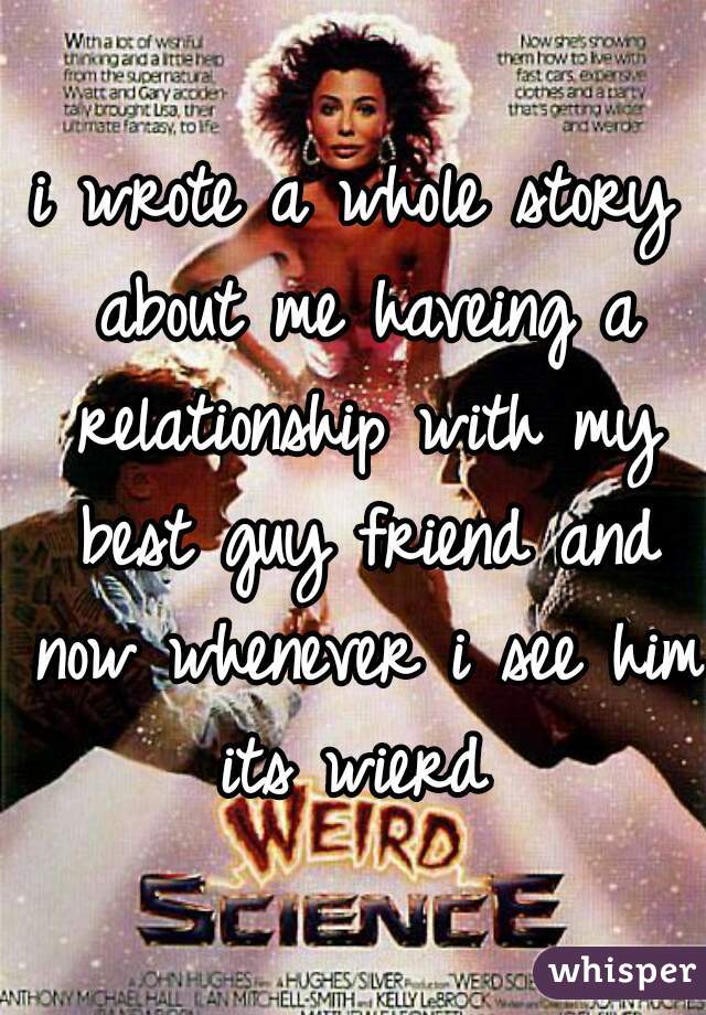 i wrote a whole story about me haveing a relationship with my best guy friend and now whenever i see him its wierd 
